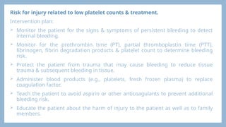 Risk for injury related to low platelet counts & treatment.
Intervention plan:
 Monitor the patient for the signs & symptoms of persistent bleeding to detect
internal bleeding.
 Monitor for the prothrombin time (PT), partial thromboplastin time (PTT),
fibrinogen, fibrin degradation products & platelet count to determine bleeding
risk.
 Protect the patient from trauma that may cause bleeding to reduce tissue
trauma & subsequent bleeding in tissue.
 Administer blood products (e.g., platelets, fresh frozen plasma) to replace
coagulation factor.
 Teach the patient to avoid aspirin or other anticoagulants to prevent additional
bleeding risk.
 Educate the patient about the harm of injury to the patient as well as to family
members.
 