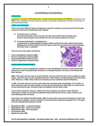 1 
ACUTE MYELOBLASTIC LEUKEMIA DR MAGDI AWAD SASI 2014 DETAILED APPROACH WITH SLIDES 
LEUKEMIA((LEUKAEMIA)) DEFINITION: Leukemia is a cancer of the blood cells, most generally white blood cells (WBCs). In leukemia, the WBCs have mutated and may divide too quickly, eventually crowding out normal functioning red and white blood cells. TYPES OF LEUKEMIA: There are several different types of leukemia. In general, leukemia is grouped by how fast it gets worse and what kind of white blood cell it affects. A. It may be acute or chronic. Acute leukemia gets worse very fast and may make patient feel sick right away. Chronic leukemia gets worse slowly and may not cause symptoms for years. B. It may be lymphocytic or myelogenous. Lymphocytic (or lymphoblastic) leukemia affects white blood cells called lymphocytes. Myelogenous leukemia affects the other type of cells that normally become granulocytes, red blood cells, or platelets. There are four main types of leukemia:  Acute myeloblastic leukemia (AML)  Chronic myelocytic leukemia (CML)  Acute lymphoblasti leukemia (ALL)  Chronic lymphocytic leukemia (CLL) Acute myeloid leukemia( AML ): Also known as acute myelogenous leukemia, acute myeloblastic leukemia, acute granulocytic leukemia or acute nonlymphocytic leukemia, is a fast-growing form of cancer of the blood and bone marrow. AML is the most common type of acute leukemia. It occurs when the bone marrow begins to make blasts, cells that have not yet completely matured. These blasts normally develop into white blood cells. However, in AML, these cells do not develop and are unable to ward off infections. In AML, the bone marrow may also make abnormal red blood cells and platelets. The number of these abnormal cells increases rapidly, and the abnormal (leukemia) cells begin to crowd out the normal white blood cells, red blood cells and platelets that the body needs. Due to their immaturity, they are unable to function properly to prevent or fight infection. Inadequate numbers of red cells and platelets being made by the marrow cause anaemia, and easy bleeding and/or bruising One of the main things that differentiates AML from the other main forms of leukemia is that it has eight different subtypes, which are based on the cell that the leukemia developed from. The types of acute myelogenous leukemia include:  Myeloblastic (M0) - on special analysis  Myeloblastic (M1) - without maturation  Myeloblastic (M2) - with maturation  Promyeloctic (M3)  Myelomonocytic (M4)  
