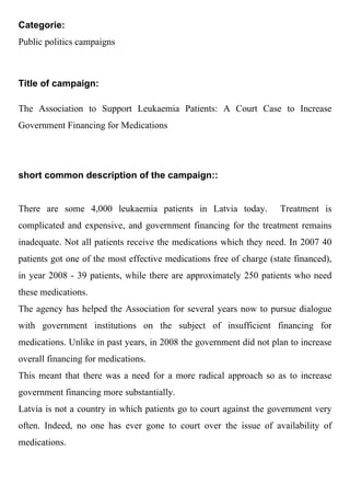 Categorie:
Public politics campaigns



Title of campaign:

The Association to Support Leukaemia Patients: A Court Case to Increase
Government Financing for Medications




short common description of the campaign::


There are some 4,000 leukaemia patients in Latvia today.             Treatment is
complicated and expensive, and government financing for the treatment remains
inadequate. Not all patients receive the medications which they need. In 2007 40
patients got one of the most effective medications free of charge (state financed),
in year 2008 - 39 patients, while there are approximately 250 patients who need
these medications.
The agency has helped the Association for several years now to pursue dialogue
with government institutions on the subject of insufficient financing for
medications. Unlike in past years, in 2008 the government did not plan to increase
overall financing for medications.
This meant that there was a need for a more radical approach so as to increase
government financing more substantially.
Latvia is not a country in which patients go to court against the government very
often. Indeed, no one has ever gone to court over the issue of availability of
medications.
 