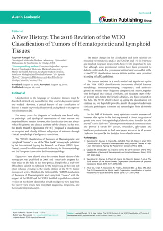 Citation: Lagunas-Rangel FA. A New History: The 2016 Revision of the WHO Classification of Tumors of
Hematopoietic and Lymphoid Tissues. Austin Leukemia. 2016; 1(1): 1001.
Austin Leukemia - Volume 1 Issue 1 - 2016
Submit your Manuscript | www.austinpublishinggroup.com
Lagunas-Rangel. © All rights are reserved
Austin Leukemia
Open Access
The major changes in the classification and their rationale are
presented by Swerdlow S. et al.[3] and Arber D. et al. [4] for lymphoid
and myeloid neoplasm respectively, however it’s important to note
that although some provisional entities have been promoted to
definite entities and a few provisional entities have been added to the
revised WHO classification, no new definite entities were permitted
according to IARC guidelines.
The current revision is a much needed and significant update
of the 2008 WHO classificationto incorporate clinical features,
morphology, immunophenotyping, cytogenetics, and molecular
genetics to provide better diagnostic categories and criteria, together
with biological and clinical correlates, and facilitate state-of-the-
art patient care, future therapeutic advances, and basic research in
this field. The WHO effort to keep up-dating the classification will
continue on, and hopefully provide a model of cooperation between
clinicians, pathologists, scientists and hematologists from all over the
world.
In the field of leukemia, many questions remain unanswered,
however, this update is the first step toward a closer integration of
genetic data into a clinicopathological classification. Based in this, the
journal“AustinLeukemia”aimstopromoteresearchcommunications
and provide a forum for doctors, researchers, physicians and
healthcare professionals to find most recent advances in all areas of
Leukemia that could be the basis for future classifications.
References
1.	 Swerdlow SH, Campo E, Harris NL, Jaffe ES, Pileri SA, Stein H, et al. WHO
Classification of Tumours of Haematopoietic and Lymphoid Tissues. 4th
edn.
Lyon: International Agency for Research on Cancer (IARC). 2008.
2.	 Cazzola M. Introduction to a review series: the 2016 revision of the WHO
classification of tumors of hematopoietic and lymphoid tissues. Blood. 2016;
127: 2361-2364.
3.	 Swerdlow SH, Campo E, Pileri SA, Harris NL, Stein H, Siebert R, et al. The
2016 revision of the World Health Organization classification of lymphoid
neoplasms. Blood. 2016; 127: 2375-2390.
4.	 Arber DA, Orazi A, Hasserjian R, Thiele J, Borowitz MJ, Le Beau MM, et al.
The 2016 revision to the World Health Organization classification of myeloid
neoplasms and acute leukemia. Blood. 2016; 127: 2391-2405.
Editorial
Classification is the language of medicine: diseases must be
described, defined and named before they can be diagnosed, treated
and studied. However, a critical feature of any classification of
diseases is that it be periodically reviewed and updated to incorporate
new information [1].
For many years the diagnosis of leukemia was based solely
on pathologic and cytological examination of bone marrow and
peripheral blood smears; however, this classification does not always
reflect the genetic and clinical diversity of the disease. In this way,
the World Health Organization (WHO) proposed a classification
to recognize and classify different subgroups of leukemia through
clinical, morphological and genetic correlation.
The “WHO Classification of Tumours of Haematopoietic and
Lymphoid Tissues” is one of the “blue book” monographs published
by the International Agency for Research on Cancer (IARC; Lyon,
France),createdincollaborationwiththeSocietyforHematopathology
and the European Association for Haematopathology.
Eight years have elapsed since the current fourth edition of the
monograph was published in 2008, and remarkable progress has
been made in the field in this time period. Despite this, a truly new
fifth edition cannot be published for the time being, as there are still
other volumes pending in the fourth edition of the WHO tumor
monograph series. Therefore, the Editors of the “WHO Classification
of Tumours of Haematopoietic and Lymphoid Tissues,” with the
support of the IARC and the WHO, decided to publish an updated
revision of the fourth edition that would incorporate new data from
the past 8 years which have important diagnostic, prognostic, and
therapeutic implications [2].
Editorial
A New History: The 2016 Revision of the WHO
Classification of Tumors of Hematopoietic and Lymphoid
Tissues
Lagunas-Rangel FA*
Oncological Molecular Markers Laboratory, Universidad
Michoacana de San Nicolás de Hidalgo, USA
*Corresponding author: Francisco Alejandro Lagunas
Rangel, Oncological Molecular Markers Laboratory,
Master in Health Sciences, Graduate Studies Division,
Faculty of Biological and Medical Sciences “Dr. Ignacio
Chávez”, Universidad Michoacana de San Nicolás de
Hidalgo, Morelia, Mexico, USA
Received: August 11, 2016; Accepted: August 25, 2016;
Published: August 26, 2016
 