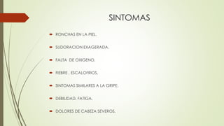 SINTOMAS
 RONCHAS EN LA PIEL.
 SUDORACION EXAGERADA.
 FALTA DE OXIGENO.
 FIEBRE , ESCALOFRIOS.
 SINTOMAS SIMILARES A LA GRIPE.
 DEBILIDAD, FATIGA.
 DOLORES DE CABEZA SEVEROS.
 