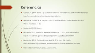 Referencias
 Conrad, M. (2014, marzo 14). Leukemia. Retrieved noviembre 16, 2014, from Medicinenet:
http://www.medicinenet.com/leukemia/article.htm
 Hurtado, R., Solano, B., & Vargas, P. (2012). Revista de la Facultad de Medicina de la
UNAM. Medigrap, 11-25.
 Leukemia. (2013). Nature.
 Leucemia. (2014, marzo 23). Retrieved noviembre 13, 2014, from Medline Plus:
http://www.nlm.nih.gov/medlineplus/spanish/ency/article/001299.htm
 Leucemia. (2014). Retrieved noviembre 16, 2014, from Kids Health:
http://kidshealth.org/parent/en_espanol/medicos/cancer_leukemia_esp.html
 National Cancer Institute. (n.d.). La Leucemia.
 
