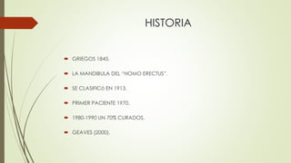 HISTORIA
 GRIEGOS 1845.
 LA MANDIBULA DEL “HOMO ERECTUS”.
 SE CLASIFICó EN 1913.
 PRIMER PACIENTE 1970.
 1980-1990 UN 70% CURADOS.
 GEAVES (2000).
 