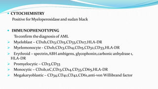  CYTOCHEMISTRY
Positive for Myeloperoxidaseand sudan black
 IMMUNOPHENOTYPING
Toconfirm the diagnosis of AML
 Myeloblast – CD11b,CD13,CD15,CD33,CD117,HLA-DR
 Myelomonocyte - CD11b,CD13,CD14,CD15,CD32,CD33,HLA-DR
 Erythroid – spectrin,ABH ambigens, glycophonin,carbonic anhydrase 1,
HLA-DR
 Promyelocytic – CD13,CD33
 Monocytic – CD11b,11C,CD13,CD14,CD33,CD65,HLA-DR
 Megakaryoblastic – CD34,CD41,CD42,CD61,anti-von Willibrand factor
 