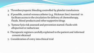 3. Thrombocytopenic bleeding controlled by platelet transfusions
4 . If possible, central venouscatheter (e.g. Hickman line) inserted to
facilitateaccess to the circulation fordeliveryof chemotherapy,
fluids, blood productsand othersupportivedrugs
5. Tumourlysis risk assessed and prevention started: fluidswith
allopurinol or rasburicase
6 .Therapeutic regimen carefullyexplained to the patientand informed
consentobtained
7. Consideration of entry intoclinical trial
 