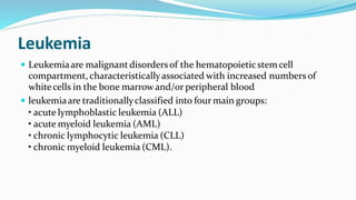 Leukemia
 Leukemiaare malignantdisordersof the hematopoieticstemcell
compartment, characteristicallyassociated with increased numbers of
whitecells in the bone marrowand/or peripheral blood
 leukemiaare traditionallyclassified into four main groups:
• acute lymphoblastic leukemia (ALL)
• acute myeloid leukemia (AML)
• chronic lymphocytic leukemia (CLL)
• chronic myeloid leukemia (CML).
 