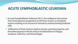 ACUTE LYMPHOBLASTIC LEUKEMIA
 In acute lymphoblastic leukemia (ALL), the malignantclonearises
from hematopoietic progenitors in the bone marrowor lymphatic
system resulting in an increaseof immature nonfunctioning leukemic
cells.
 Infiltration of bone marrow leads toanemia, granulocytopenia, and
thrombocytopeniawith the clinical manifestationsof fatigue,
weakness, infection, and hemorrhages.
 