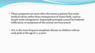  These symptomsare moreoften the reason a patient first seeks
medical advice rather than consequences of tumor bulk, such as
lymph nodeenlargement, hepatosplenomegalycaused by leukemic
infiltration, orsymptomsof the central nervoussystem
 ALL is the most frequent neoplasticdisease in children with an
early peak at the ageof 3–4 years
 