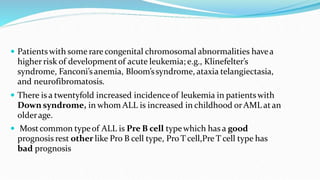  Patientswith some rare congenital chromosomal abnormalities havea
higher risk of developmentof acute leukemia; e.g., Klinefelter’s
syndrome, Fanconi’sanemia, Bloom’ssyndrome, ataxia telangiectasia,
and neurofibromatosis.
 There is a twentyfold increased incidenceof leukemia in patientswith
Down syndrome, in whom ALL is increased in childhood orAML atan
olderage.
 Mostcommon typeof ALL is Pre B cell typewhich has a good
prognosis rest other like Pro B cell type, Pro T cell,Pre T cell type has
bad prognosis
 