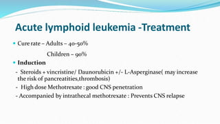 Acute lymphoid leukemia -Treatment
 Curerate – Adults – 40-50%
Children – 90%
 Induction
- Steroids + vincristine/ Daunorubicin +/- L-Asperginase( may increase
the risk of pancreatities,thrombosis)
- High dose Methotrexate : good CNS penetration
- Accompanied by intrathecal methotrexate : Prevents CNS relapse
 