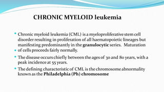 



CHRONIC MYELOID leukemia
Chronic myeloid leukemia (CML) is a myeloproliferativestemcell
disorderresulting in proliferation of all haematopoietic lineages but
manifesting predominantly in the granulocytic series. Maturation
of cells proceeds fairly normally.
The disease occurschiefly between the ages of 30 and 80 years, with a
peak incidenceat 55 years.
The defining characteristicof CML is the chromosomeabnormality
known as the Philadelphia (Ph) chromosome
 