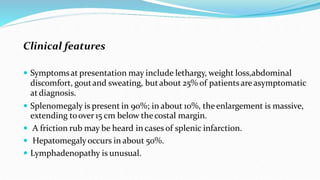 Clinical features
 Symptomsat presentation may include lethargy, weight loss,abdominal
discomfort, goutand sweating, butabout 25% of patientsare asymptomatic
atdiagnosis.
 Splenomegaly is present in 90%; in about 10%, theenlargement is massive,
extending toover 15 cm below the costal margin.
 A friction rub may be heard in cases of splenic infarction.
 Hepatomegaly occurs in about 50%.
 Lymphadenopathy is unusual.
 