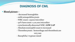 DIAGNOSIS OF CML
 Blood picture :-
- decreased hemoglobin
- mild anisopoikilocytosis
- WBC count >25000/microliter
- 50% havecount >1,00,000/microliter
- cytochemicallyabnormal WBC: LOW LAP
- Absoluteeosinophil count is increased
- Thrombocytosis : hemorrhage and thrombosisare
very rare
- Basophilia/ tryptase raised
 