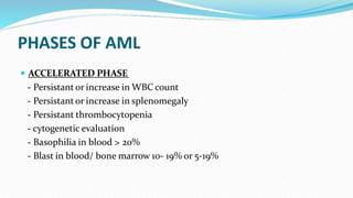 PHASES OF AML
 ACCELERATED PHASE
- Persistant or increase in WBC count
- Persistant or increase in splenomegaly
- Persistant thrombocytopenia
- cytogenetic evaluation
- Basophilia in blood > 20%
- Blast in blood/ bone marrow 10- 19% or 5-19%
 