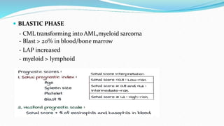  BLASTIC PHASE
- CML transforming into AML,myeloid sarcoma
- Blast > 20% in blood/bone marrow
- LAP increased
- myeloid > lymphoid
 