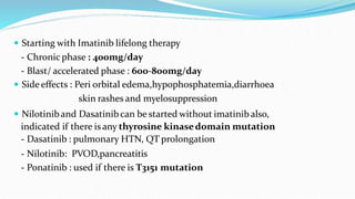 Starting with Imatinib lifelong therapy
- Chronic phase : 400mg/day
- Blast/ accelerated phase : 600-800mg/day
 Side effects : Peri orbital edema,hypophosphatemia,diarrhoea
skin rashes and myelosuppression
 Nilotiniband Dasatinibcan be started without imatinib also,
indicated if there is any thyrosine kinasedomain mutation
- Dasatinib : pulmonary HTN, QT prolongation
- Nilotinib: PVOD,pancreatitis
- Ponatinib : used if there is T3151 mutation
 