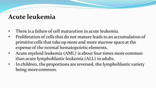 Acute leukemia
• There is a failure of cell maturation in acute leukemia.
• Proliferation of cells that do not mature leads toan accumulation of
primitivecells that take up more and more marrow spaceat the
expenseof the normal hematopoieticelements.
• Acute myeloid leukemia (AML) is about four times more common
than acute lymphoblastic leukemia (ALL) in adults.
• In children, the proportions are reversed, the lymphoblastic variety
being morecommon.
 