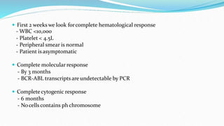  First 2 weeks we look forcomplete hematological response
- WBC <10,000
- Platelet < 4.5L
- Peripheral smear is normal
- Patient is asymptomatic
 Complete molecular response
- By 3 months
- BCR-ABL transcripts are undetectable by PCR
 Complete cytogenic response
- 6 months
- Nocells contains ph chromosome
 