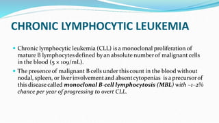 CHRONIC LYMPHOCYTIC LEUKEMIA
 Chronic lymphocytic leukemia (CLL) is a monoclonal proliferation of
mature B lymphocytesdefined byan absolute numberof malignant cells
in the blood (5 × 109/mL).
 The presence of malignant B cells under this count in the blood without
nodal, spleen, or liver involvementand absentcytopenias is a precursorof
this disease called monoclonal B-cell lymphocytosis (MBL) with ~1–2%
chance per year of progressing to overt CLL.
 