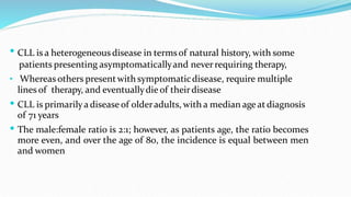  CLL is a heterogeneousdisease in termsof natural history, with some
patients presenting asymptomaticallyand neverrequiring therapy,
• Whereas others presentwith symptomaticdisease, require multiple
lines of therapy, and eventuallydie of theirdisease


CLL is primarilya disease of olderadults, with a median age atdiagnosis
of 71 years
The male:female ratio is 2:1; however, as patients age, the ratio becomes
more even, and over the age of 80, the incidence is equal between men
and women
 