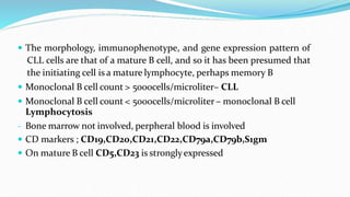  The morphology, immunophenotype, and gene expression pattern of
CLL cells are that of a mature B cell, and so it has been presumed that
the initiating cell is a mature lymphocyte, perhaps memory B
 Monoclonal B cell count > 5000cells/microliter– CLL
 Monoclonal B cell count < 5000cells/microliter – monoclonal B cell
Lymphocytosis
- Bone marrow not involved, perpheral blood is involved
 CD markers ; CD19,CD20,CD21,CD22,CD79a,CD79b,S1gm
 On mature B cell CD5,CD23 is stronglyexpressed
 
