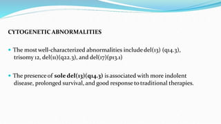 CYTOGENETIC ABNORMALITIES
 The mostwell-characterized abnormalities includedel(13) (q14.3),
trisomy 12, del(11)(q22.3), and del(17)(p13.1)
 The presence of soledel(13)(q14.3) isassociated with more indolent
disease, prolonged survival, and good response to traditional therapies.
 