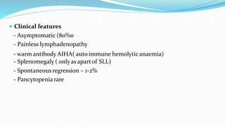  Clinical features
- Asymptomatic (80%0
- Painless lymphadenopathy
- warm antibody AIHA( auto immune hemolyticanaemia)
- Splenomegaly ( onlyas apartof SLL)
- Spontaneous regression – 1-2%
- Pancytopenia rare
 