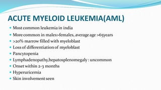 ACUTE MYELOID LEUKEMIA(AML)
 Mostcommon leukemia in india
 Morecommon in males>females, averageage >65years
 >20% marrow filled with myeloblast
 Lossof differentiation of myeloblast
 Pancytopenia
 Lymphadenopathy,hepatosplenomegaly: uncommon
 Onsetwithin 2-3 months
 Hyperuricemia
 Skin involvementseen
 