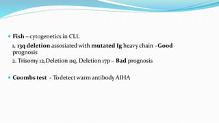  Fish – cytogenetics in CLL
1. 13q deletion assosiated with mutated Ig heavychain –Good
prognosis
2. Trisomy 12,Deletion 11q, Deletion 17p – Bad prognosis
 Coombs test - Todetectwarm antibody AIHA
 