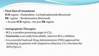  First lineof treatment
FCR regime : Fludarabine, Cyclophosphamide,Rituximab
BR regime : Bendamustine,Rituximab
< 60 year FCR regime, >60 year BR regime
 AntiapoptoticTherapies
- BCL2 is anotherpromising target in CLL.
- Venetoclax is an orally bioavailable, selective BCL2 inhibitor.
- It is currently Food and Drug Administration (FDA) approved for
marketing in patients with relapsed or refractory CLL who have the
del(17)(p13.1).
 