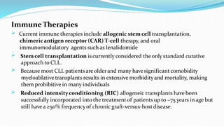 Immune Therapies




Current immune therapies include allogenic stem cell transplantation,
chimericantigen receptor(CAR) T-cell therapy, and oral
immunomodulatory agents such as lenalidomide
Stem cell transplantation is currently considered theonly standard curative
approach to CLL.
Because most CLL patients areolderand many havesignificant comobidity
myeloablative transplants results in extensive morbidityand mortality, making
them prohibitive in many individuals
Reduced intensityconditioning (RIC) allogeneic transplants have been
successfully incorporated into the treatmentof patients up to ~75 years in age but
still havea ≥50% frequencyof chronic graft-versus-hostdisease.
 