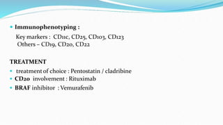  Immunophenotyping :
Key markers : CD11c, CD25, CD103, CD123
Others – CD19, CD20, CD22
TREATMENT
 treatmentof choice : Pentostatin / cladribine
 CD20 involvement : Rituximab
 BRAF inhibitor : Vemurafenib
 