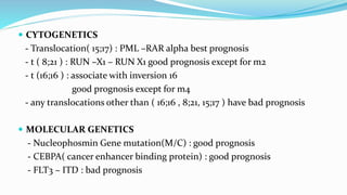  CYTOGENETICS
- Translocation( 15;17) : PML –RAR alpha best prognosis
- t ( 8;21 ) : RUN –X1 – RUN X1 good prognosis except for m2
- t (16;16 ) : associate with inversion 16
good prognosis except for m4
- any translocations other than ( 16;16 , 8;21, 15;17 ) have bad prognosis
 MOLECULAR GENETICS
- Nucleophosmin Gene mutation(M/C) : good prognosis
- CEBPA( cancer enhancer binding protein) : good prognosis
- FLT3 – ITD : bad prognosis
 