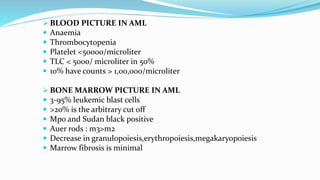 BLOOD PICTURE IN AML
 Anaemia
 Thrombocytopenia
 Platelet <50000/microliter
 TLC < 5000/ microliter in 50%
 10% have counts > 1,00,000/microliter
 BONE MARROW PICTURE IN AML
 3-95% leukemic blast cells
 >20% is the arbitrary cut off
 Mpo and Sudan black positive
 Auer rods : m3>m2
 Decrease in granulopoiesis,erythropoiesis,megakaryopoiesis
 Marrow fibrosis is minimal
 