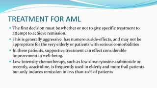 TREATMENT FOR AML
 The first decision must be whether or not to give specific treatment to
attempt to achieve remission.
 This is generally aggressive, has numerous side-effects, and may not be
appropriate for the very elderly or patients with serious comorbidities
 In these patients, supportive treatment can effect considerable
improvement in well-being.
 Low-intensity chemotherapy, such as low-dose cytosine arabinoside or,
recently, azacitidine, is frequently used in elderly and more frail patients
but only induces remission in less than 20% of patients
 