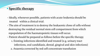  Specific therapy
- Ideally, whenever possible, patients with acute leukemia should be
treated within a clinical trial.
- The aim of treatment is to destroy the leukaemic clone of cells without
destroying the residual normal stem cell compartment from which
repopulation of the haematopoietic tissues will occur.
- Patient should be prepared as follows before the specific therapy
1. Existing infections identified and treated (e.g. urinary tract
infections, oral candidiasis, dental, gingival and skin infections)
2. Anaemia corrected by red cell concentrate transfusion
 
