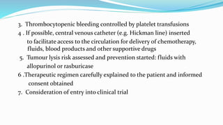 3. Thrombocytopenic bleeding controlled by platelet transfusions
4 . If possible, central venous catheter (e.g. Hickman line) inserted
to facilitate access to the circulation for delivery of chemotherapy,
fluids, blood products and other supportive drugs
5. Tumour lysis risk assessed and prevention started: fluids with
allopurinol or rasburicase
6 .Therapeutic regimen carefully explained to the patient and informed
consent obtained
7. Consideration of entry into clinical trial
 