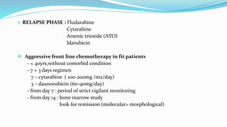  RELAPSE PHASE : Fludarabine
Cytarabine
Arsenic trioxide (ATO)
Idarubicin
 Aggressive front line chemotherapy in fit patients
- < 40yrs,without comorbid condition
- 7 + 3 days regimen
7 – cytarabine ( 100-200mg /m2/day)
3 – daunorubicin (60-90mg/day)
- from day 7 : period of strict vigilant monitoring
- from day 14 : bone marrow study
look for remission (molecular> morphological)
 