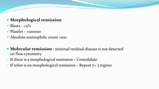 Morphological remission
 Blasts - <5%
 Platelet - >100000
 Absolute eosinophilic count >100
 Molecular remission : minimal residual disease is not detected
on flow cytometry
- If there is a morphological remission – Consolidate
- If tehre is no morphological remission – Repeat 7+ 3 regime
 