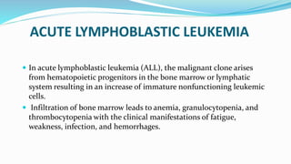 ACUTE LYMPHOBLASTIC LEUKEMIA
 In acute lymphoblastic leukemia (ALL), the malignant clone arises
from hematopoietic progenitors in the bone marrow or lymphatic
system resulting in an increase of immature nonfunctioning leukemic
cells.
 Infiltration of bone marrow leads to anemia, granulocytopenia, and
thrombocytopenia with the clinical manifestations of fatigue,
weakness, infection, and hemorrhages.
 