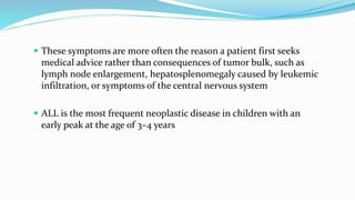  These symptoms are more often the reason a patient first seeks
medical advice rather than consequences of tumor bulk, such as
lymph node enlargement, hepatosplenomegaly caused by leukemic
infiltration, or symptoms of the central nervous system
 ALL is the most frequent neoplastic disease in children with an
early peak at the age of 3–4 years
 