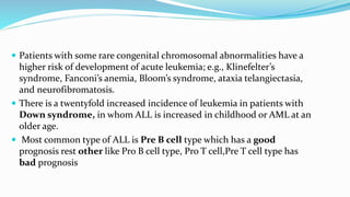  Patients with some rare congenital chromosomal abnormalities have a
higher risk of development of acute leukemia; e.g., Klinefelter’s
syndrome, Fanconi’s anemia, Bloom’s syndrome, ataxia telangiectasia,
and neurofibromatosis.
 There is a twentyfold increased incidence of leukemia in patients with
Down syndrome, in whom ALL is increased in childhood or AML at an
older age.
 Most common type of ALL is Pre B cell type which has a good
prognosis rest other like Pro B cell type, Pro T cell,Pre T cell type has
bad prognosis
 
