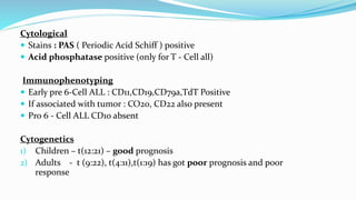 Cytological
 Stains : PAS ( Periodic Acid Schiff ) positive
 Acid phosphatase positive (only for T - Cell all)
Immunophenotyping
 Early pre 6-Cell ALL : CD11,CD19,CD79a,TdT Positive
 If associated with tumor : CO20, CD22 also present
 Pro 6 - Cell ALL CD10 absent
Cytogenetics
1) Children – t(12:21) – good prognosis
2) Adults - t (9:22), t(4:11),t(1:19) has got poor prognosis and poor
response
 