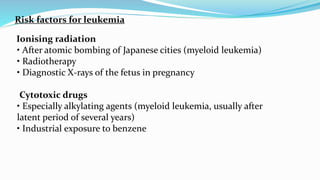 Risk factors for leukemia
Ionising radiation
• After atomic bombing of Japanese cities (myeloid leukemia)
• Radiotherapy
• Diagnostic X-rays of the fetus in pregnancy
Cytotoxic drugs
• Especially alkylating agents (myeloid leukemia, usually after
latent period of several years)
• Industrial exposure to benzene
 