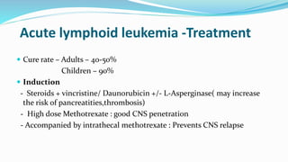 Acute lymphoid leukemia -Treatment
 Cure rate – Adults – 40-50%
Children – 90%
 Induction
- Steroids + vincristine/ Daunorubicin +/- L-Asperginase( may increase
the risk of pancreatities,thrombosis)
- High dose Methotrexate : good CNS penetration
- Accompanied by intrathecal methotrexate : Prevents CNS relapse
 