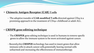 • Chimeric Antigen Receptor (CAR) T cells
- The adoptive transfer of CAR-modified T cells directed against CD19 is a
promising approach to the treatment of CD19+ childhood or adult ALL.
• CRISPR gene editting technique
- The CRISPER gene editing technique is used in humans to remove specfic
genes to allow the immune system to be more activated against cancer.
- Recently,this CRISPER technology has used to insert genes that allow
immune cells to attack cancer cells,potentially leaving normal cells
unharmed and increasing the effectiveness of immunotherapy
 