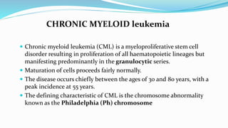 CHRONIC MYELOID leukemia
 Chronic myeloid leukemia (CML) is a myeloproliferative stem cell
disorder resulting in proliferation of all haematopoietic lineages but
manifesting predominantly in the granulocytic series.
 Maturation of cells proceeds fairly normally.
 The disease occurs chiefly between the ages of 30 and 80 years, with a
peak incidence at 55 years.
 The defining characteristic of CML is the chromosome abnormality
known as the Philadelphia (Ph) chromosome
 