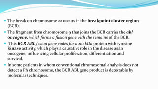  The break on chromosome 22 occurs in the breakpoint cluster region
(BCR).
 The fragment from chromosome 9 that joins the BCR carries the abl
oncogene, which forms a fusion gene with the remains of the BCR.
 This BCR ABL fusion gene codes for a 210 kDa protein with tyrosine
kinase activity, which plays a causative role in the disease as an
oncogene, influencing cellular proliferation, differentiation and
survival.
 In some patients in whom conventional chromosomal analysis does not
detect a Ph chromosome, the BCR ABL gene product is detectable by
molecular techniques.
 