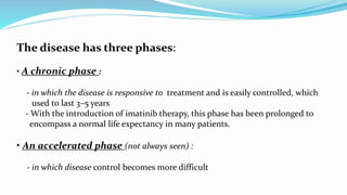 The disease has three phases:
• A chronic phase :
- in which the disease is responsive to treatment and is easily controlled, which
used to last 3–5 years
- With the introduction of imatinib therapy, this phase has been prolonged to
encompass a normal life expectancy in many patients.
• An accelerated phase (not always seen) :
- in which disease control becomes more difficult
 