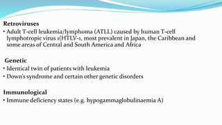 Retroviruses
• Adult T-cell leukemia/lymphoma (ATLL) caused by human T-cell
lymphotropic virus 1(HTLV-1, most prevalent in Japan, the Caribbean and
some areas of Central and South America and Africa
Genetic
• Identical twin of patients with leukemia
• Down’s syndrome and certain other genetic disorders
Immunological
• Immune deficiency states (e.g. hypogammaglobulinaemia A)
 